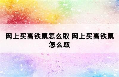 网上买高铁票怎么取 网上买高铁票怎么取